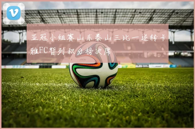 亚冠小组赛山东泰山三比一逆转卡雅FC暂列积分榜次席
