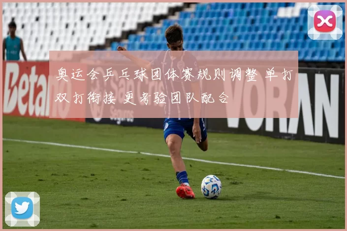 奥运会乒乓球团体赛规则调整 单打双打衔接 更考验团队配合