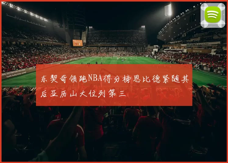 东契奇领跑NBA得分榜恩比德紧随其后亚历山大位列第三