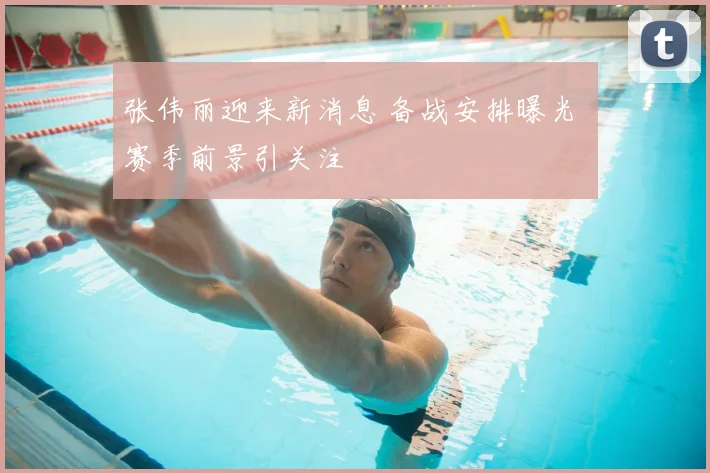 张伟丽迎来新消息 备战安排曝光 赛季前景引关注