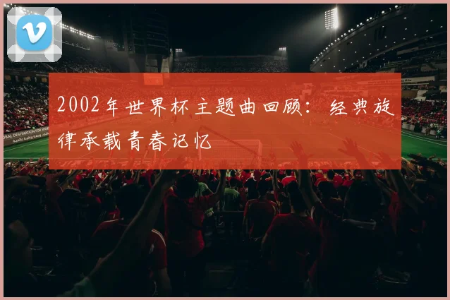 2002年世界杯主题曲回顾:经典旋律承载青春记忆