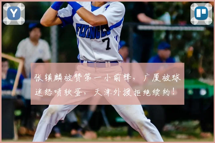 张镇麟被赞第一小前锋,广厦被球迷怒喷软蛋,天津外援拒绝续约!