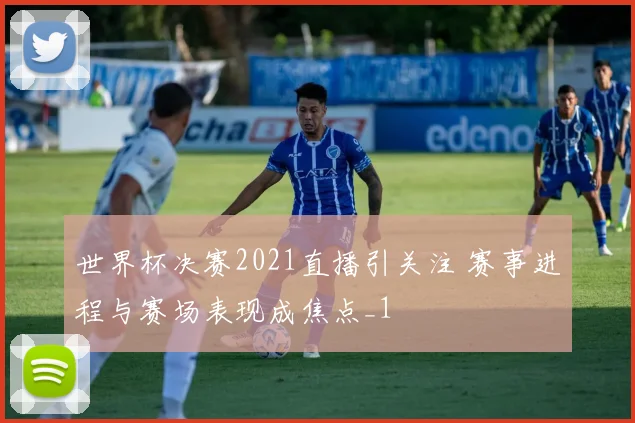世界杯决赛2021直播引关注 赛事进程与赛场表现成焦点_1