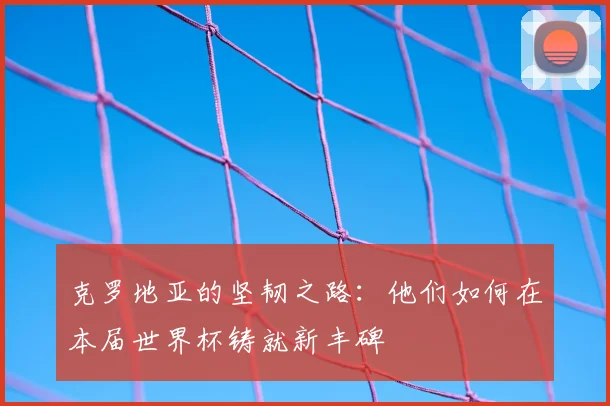 克罗地亚的坚韧之路：他们如何在本届世界杯铸就新丰碑