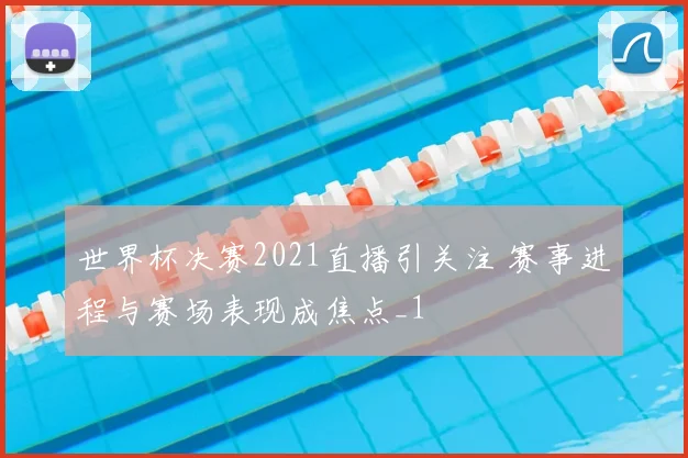 世界杯决赛2021直播引关注 赛事进程与赛场表现成焦点_1