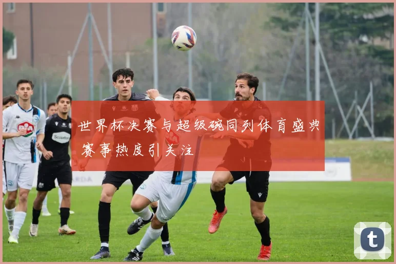 世界杯决赛与超级碗同列体育盛典 赛事热度引关注