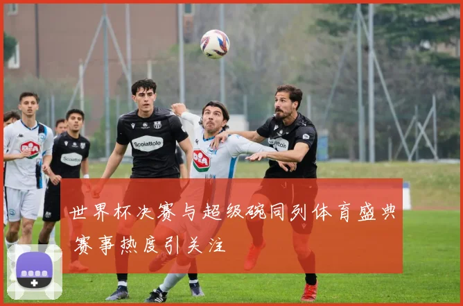 世界杯决赛与超级碗同列体育盛典 赛事热度引关注