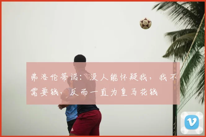 弗洛伦蒂诺:没人能怀疑我,我不需要钱,反而一直为皇马花钱