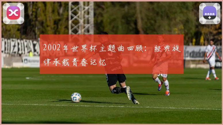 2002年世界杯主题曲回顾：经典旋律承载青春记忆