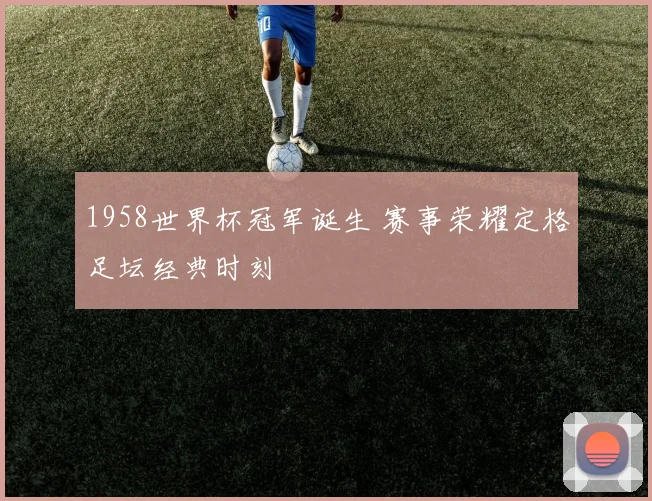 1958世界杯冠军诞生 赛事荣耀定格足坛经典时刻