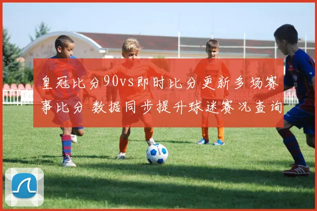 皇冠比分90vs即时比分更新多场赛事比分 数据同步提升球迷赛况查询效率
