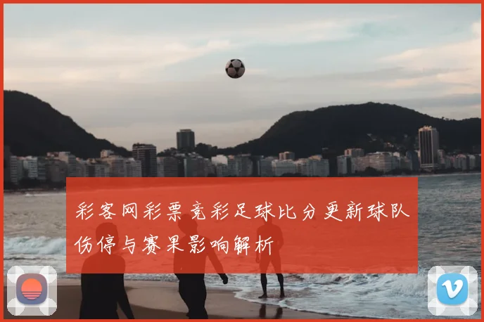 彩客网彩票竞彩足球比分更新球队伤停与赛果影响解析