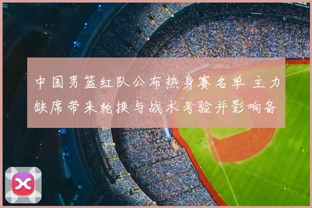 中国男篮红队公布热身赛名单 主力缺席带来轮换与战术考验并影响备战节奏