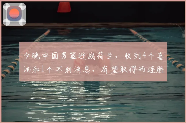 今晚中国男篮迎战荷兰，收到4个喜讯和1个不利消息，有望取得两连胜_澳大利亚_失误_王俊杰