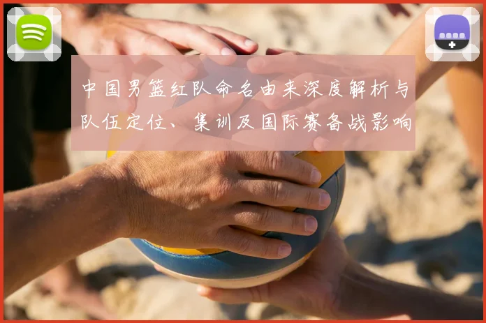 中国男篮红队命名由来深度解析与队伍定位、集训及国际赛备战影响