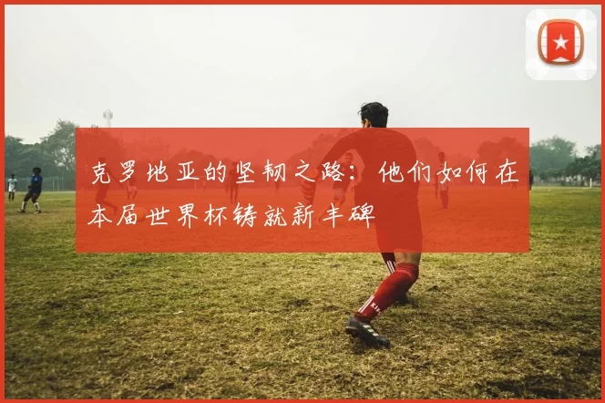 克罗地亚的坚韧之路：他们如何在本届世界杯铸就新丰碑