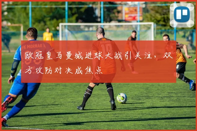 欧冠皇马曼城进球大战引关注，双方攻防对决成焦点